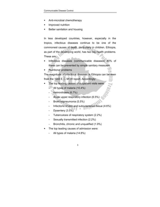 Communicable Disease Control
3
ƒ Anti-microbial chemotherapy
ƒ Improved nutrition
ƒ Better sanitation and housing
In less developed countries, however, especially in the
tropics, infectious diseases continue to be one of the
commonest causes of death, particularly in children. Ethiopia,
as part of the developing world, has two big health problems.
These are:
ƒ Infectious diseases (communicable diseases) 80% of
these can be prevented by simple sanitary measures.
ƒ Nutritional problems
The magnitude of infectious diseases in Ethiopia can be seen
from the 1993 E.C. MOH report. Accordingly:
ƒ The top leading causes of outpatient visits were:
- All types of malaria (10.4%)
- Helminthiasis (6.7%)
- Acute upper respiratory infection (6.5%)
- Bronchopneumonia (5.5%)
- Infections of skin and subcutaneous tissue (4.6%)
- Dysentery (3.5%)
- Tuberculosis of respiratory system (2.2%)
- Sexually transmitted infection (2.2%)
- Bronchitis, chronic and unqualified (1.9%)
ƒ The top leading causes of admission were:
- All types of malaria (14.8%)
 