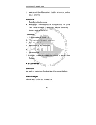 Communicable Disease Control
141
ƒ vaginal epithlium bleeds when the plug is removed but the
cervix is normal
Diagnosis
ƒ Based on clinical grounds
ƒ Microscopic demonstration of pseudohyphae or yeast
cells in infected tissue or body fluids (vaginal discharge)
ƒ Culture (vaginal discharge)
Treatment
1. Nystatine vaginal pessary or
2. Miconazole or clotrmazele creams or
3. Keto conazole or
4. Fluconazele in recurrent cases
Prevention and control
1. Case treatment
2. Treatment of underlying medical conditions or predisposing
factors
6.8 Gonorrhea
Definition
An acute or chronic purulent infection of the urogenital tract.
Infectious agent
Neisseria gonorrhea, the gonococcus
 