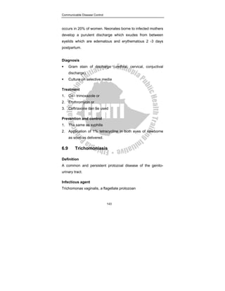 Communicable Disease Control
143
occurs in 20% of women. Neonates borne to infected mothers
develop a purulent discharge which exudes from between
eyelids which are edematous and erythematous 2 -3 days
postpartum.
Diagnosis
ƒ Gram stain of discharge (urethral, cervical, conjuctival
discharge)
ƒ Culture on selective media
Treatment
1. Co - trimoxazole or
2. Erythromycin or
3. Ceftriaxone can be used
Prevention and control
1. The same as syphilis
2. Application of 1% tetracycline in both eyes of newborne
as soon as delivered.
6.9 Trichomoniasis
Definition
A common and persistent protozoal disease of the genito-
urinary tract.
Infectious agent
Trichomonas vaginalis, a flagellate protozoan
 