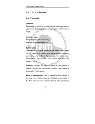 Communicable Disease Control
152
7.3 Food of Animals
7.3.1Taeniasis
Definition
Taeniasis is an intestinal infection with the adult stage of large
tapeworms. Cysticercosis is a tissue infection with the larval
stage.
Infectious agent
Taenia saginata (beef tapeworm)
Taenia solium (pork tapeworm)
Epidemiology
Occurrence- Worldwide; frequent where beef or pork is eaten
raw or insufficiently cooked and where sanitary conditions
permit pigs and cattle to have access to human feces.
Prevalent in Latin America, Africa, South East Asia and
Eastern Europe.
Reservoir- Humans are definitive hosts of both species of
Taenia; cattle are the intermediate hosts for Taenia saginata
and pigs for Taenia solium.
Mode of transmission- Eggs of Taenia saginata passed in
the stool of an infected person are infectious only to cattle in
the flesh of which the parasites develop into “cysticercus
 
