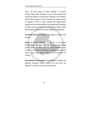 Communicable Disease Control
153
bovis”; the larva stage of Taenia saginata. In humans,
infection follows after ingestion of raw or under-cooked beef
containing cysticerci; the adult worm develops in the intestine.
Taenia Solium eggs to mouth of oneself or to another person
or ingestion of food or water infected with eggs-embryos
escape from the shells-penetrate the intestinal wall lymphatics
or blood vessels and are carried to the various tissues where
they develop to produce the human disease of cysticercosis.
Incubation period- 8-14 weeks, eggs appear in stool in both
species.
Period of communicability- T. saginata is not directly
transmitted from person to person but T. solium may be. Eggs
of both species are disseminated into the environment as long
as the worm remains in the intestine, sometimes more than 30
years. Eggs may remain viable in the environment for
months.
Susceptibility and resistance- Susceptibility is general. No
apparent resistance follows infection but more than one
tapeworm in a person has rarely been reported.
 