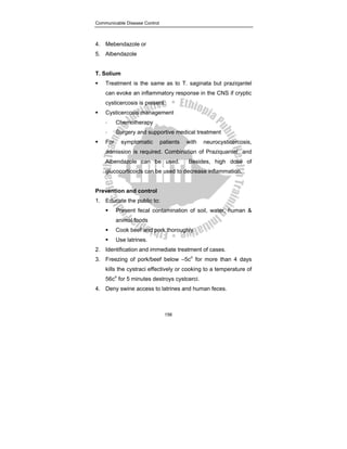 Communicable Disease Control
156
4. Mebendazole or
5. Albendazole
T. Solium
ƒ Treatment is the same as to T. saginata but praziqantel
can evoke an inflammatory response in the CNS if cryptic
cysticercosis is present.
ƒ Cysticercosis management
- Chemotherapy
- Surgery and supportive medical treatment
ƒ For symptomatic patients with neurocysticercosis,
admission is required. Combination of Praziquantel and
Albendazole can be used. Besides, high dose of
glucocorticoids can be used to decrease inflammation.
Prevention and control
1. Educate the public to:
ƒ Prevent fecal contamination of soil, water, human &
animal foods
ƒ Cook beef and pork thoroughly.
ƒ Use latrines.
2. Identification and immediate treatment of cases.
3. Freezing of pork/beef below –5co
for more than 4 days
kills the cystraci effectively or cooking to a temperature of
56co
for 5 minutes destroys cystcerci.
4. Deny swine access to latrines and human feces.
 