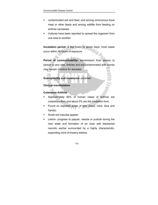 Communicable Disease Control
174
ƒ contaminated soil and feed, and among omnivorous bone
meal or other feeds and among wildlife from feeding on
anthrax carcasses.
ƒ Vultures have been reported to spread the organism from
one area to another.
Incubation period- A few hours to seven days; most cases
occur within 48 hours of exposure.
Period of communicability- transmission from person to
person is very rare. Articles and soil contaminated with spores
may remain infective for decades.
Susceptibility and resistance- uncertain
Clinical manifestation
Cutaneous Anthrax
ƒ Approximately 95% of human cases of anthrax are
cutaneous form and about 5% are the inhalation form.
ƒ Found on exposed areas of skin (head, neck, face and
hands).
ƒ Small red macules appear.
ƒ Lesion- progress to papule, vesicle or pustule during the
next week and formation of an ulcer with blackened
necrotic eschar surrounded by a highly characteristic,
expanding zone of brawny edema.
 