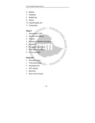 Communicable Disease Control
184
6. Malaise
7. Headache
8. Weight loss
9. Edema
10. Hepatomegally and
11. Tachycardia
Stage II
1. Abnormality in CSF
2. Day time somnolence
3. Tremors
4. Parkinson’s disease may appear
5. Hypertonia
6. Congestive heart failure
7. CNS disease develops
8. Coma and death
Diagnosis
ƒ Wet blood smear
ƒ Thick blood smear
ƒ Serological test
ƒ CSF analysis
ƒ Blood film
ƒ Bone marrow biopsy
 