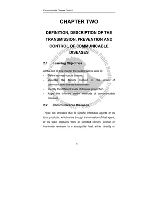 Communicable Disease Control
8
CHAPTER TWO
DEFINITION, DESCRIPTION OF THE
TRANSMISSION, PREVENTION AND
CONTROL OF COMMUNICABLE
DISEASES
2.1 Learning Objectives
At the end of this chapter the student will be able to:
- Define communicable disease.
- Describe the factors involved in the chain of
communicable disease transmission.
- Identify the different levels of disease prevention.
- Apply the different control methods of communicable
diseases.
2.2 Communicable Diseases
These are illnesses due to specific infectious agents or its
toxic products, which arise through transmission of that agent,
or its toxic products from an infected person, animal or
inanimate reservoir to a susceptible host, either directly or
 
