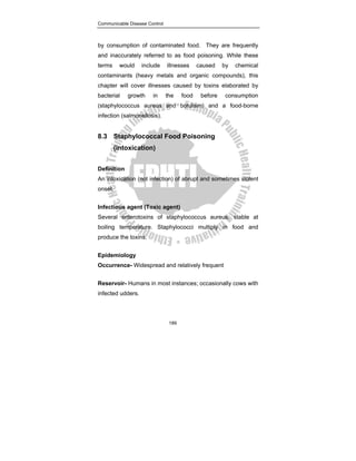 Communicable Disease Control
189
by consumption of contaminated food. They are frequently
and inaccurately referred to as food poisoning. While these
terms would include illnesses caused by chemical
contaminants (heavy metals and organic compounds), this
chapter will cover illnesses caused by toxins elaborated by
bacterial growth in the food before consumption
(staphylococcus aureus and botulism) and a food-borne
infection (salmonellosis).
8.3 Staphylococcal Food Poisoning
(intoxication)
Definition
An intoxication (not infection) of abrupt and sometimes violent
onset.
Infectious agent (Toxic agent)
Several enterotoxins of staphylococcus aureus, stable at
boiling temperature. Staphylococci multiply in food and
produce the toxins.
Epidemiology
Occurrence- Widespread and relatively frequent
Reservoir- Humans in most instances; occasionally cows with
infected udders.
 