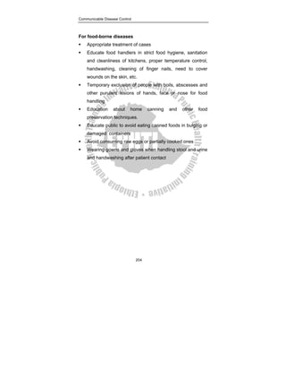 Communicable Disease Control
204
For food-borne diseases
ƒ Appropriate treatment of cases
ƒ Educate food handlers in strict food hygiene, sanitation
and cleanliness of kitchens, proper temperature control,
handwashing, cleaning of finger nails, need to cover
wounds on the skin, etc.
ƒ Temporary exclusion of people with boils, abscesses and
other purulent lesions of hands, face or nose for food
handling
ƒ Education about home canning and other food
preservation techniques.
ƒ Educate public to avoid eating canned foods in bulging or
damaged containers
ƒ Avoid consuming raw eggs or partially cooked ones
ƒ Wearing gowns and gloves when handling stool and urine
and handwashing after patient contact
 