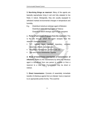 Communicable Disease Control
11
3. Non-living things as reservoir: Many of the agents are
basically saprophytes living in soil and fully adapted to live
freely in nature. Biologically, they are usually equipped to
withstand marked environmental changes in temperature and
humidity.
E.g. Clostridium botulinum etiologic agent of Botulism
Clostridium tetani etiologic agent of Tetanus
Clostridium welchi etiologic agent of gas gangrene
c. Portal of exit (mode of escape from the reservoir): This
is the site through which the agent escapes from the
reservoir. Examples include:
ƒ GIT: typhoid fever, bacillary dysentery, amoebic
dysentery, cholera, ascariasis, etc.
ƒ Respiratory: tuberculosis, common cold, etc.
ƒ Skin and mucus membranes: Syphilis
d. Mode of transmission (mechanism of transmission of
infection): Refers to the mechanisms by which an infectious
agent is transferred from one person to another or from a
reservoir to a new host. Transmission may be direct or
indirect.
1. Direct transmission: Consists of essentially immediate
transfer of infectious agents from an infected host or reservoir
to an appropriate portal of entry. This could be:
 