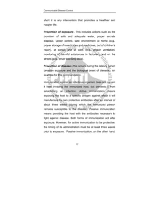 Communicable Disease Control
17
short it is any intervention that promotes a healthier and
happier life.
Prevention of exposure:- This includes actions such as the
provision of safe and adequate water, proper excreta
disposal, vector control, safe environment at home (e.g.,
proper storage of insecticides and medicines, out of children’s
reach), at school and at work (e.g., proper ventilation,
monitoring of harmful substances in factories), and on the
streets (e.g., driver licensing laws).
Prevention of disease:-This occurs during the latency period
between exposure and the biological onset of disease. An
example for this is immunization.
Immunization against an infectious organism does not prevent
it from invading the immunized host, but prevents it from
establishing an infection. Active immunization means
exposing the host to a specific antigen against which it will
manufacture its own protective antibodies after an interval of
about three weeks (during which the immunized person
remains susceptible to the disease). Passive immunization
means providing the host with the antibodies necessary to
fight against disease. Both forms of immunization act after
exposure. However, for active immunization to be protective,
the timing of its administration must be at least three weeks
prior to exposure. Passive immunization, on the other hand,
 