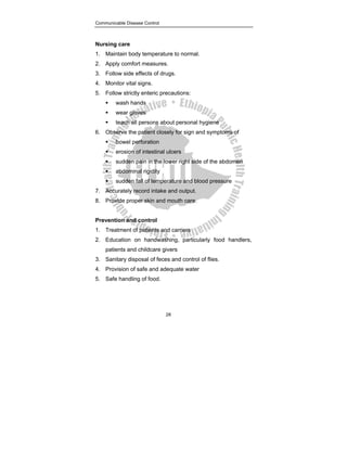 Communicable Disease Control
28
Nursing care
1. Maintain body temperature to normal.
2. Apply comfort measures.
3. Follow side effects of drugs.
4. Monitor vital signs.
5. Follow strictly enteric precautions:
ƒ wash hands
ƒ wear gloves
ƒ teach all persons about personal hygiene
6. Observe the patient closely for sign and symptoms of
ƒ bowel perforation
ƒ erosion of intestinal ulcers
ƒ sudden pain in the lower right side of the abdomen
ƒ abdominal rigidity
ƒ sudden fall of temperature and blood pressure
7. Accurately record intake and output.
8. Provide proper skin and mouth care.
Prevention and control
1. Treatment of patients and carriers
2. Education on handwashing, particularly food handlers,
patients and childcare givers
3. Sanitary disposal of feces and control of flies.
4. Provision of safe and adequate water
5. Safe handling of food.
 