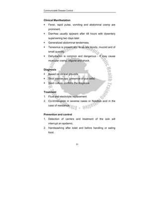Communicable Disease Control
31
Clinical Manifestation
ƒ Fever, rapid pulse, vomiting and abdominal cramp are
prominent.
ƒ Diarrhea usually appears after 48 hours with dysentery
supervening two days later.
ƒ Generalized abdominal tenderness.
ƒ Tenesmus is present and feces are bloody, mucoid and of
small quantity.
ƒ Dehydration is common and dangerous - it may cause
muscular cramp, oliguria and shock.
Diagnosis
ƒ Based on clinical grounds
ƒ Stool microscopy (presence of pus cells)
ƒ Stool culture confirms the diagnosis
Treatment
1. Fluid and electrolyte replacement
2. Co-trimoxazole in severee cases or Nalidixic acid in the
case of resistance.
Prevention and control
1. Detection of carriers and treatment of the sick will
interrupt an epidemic.
2. Handwashing after toilet and before handling or eating
food.
 