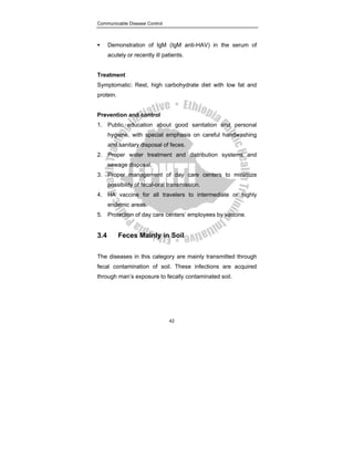 Communicable Disease Control
42
ƒ Demonstration of IgM (IgM anti-HAV) in the serum of
acutely or recently ill patients.
Treatment
Symptomatic: Rest, high carbohydrate diet with low fat and
protein.
Prevention and control
1. Public education about good sanitation and personal
hygiene, with special emphasis on careful handwashing
and sanitary disposal of feces.
2. Proper water treatment and distribution systems and
sewage disposal.
3. Proper management of day care centers to minimize
possibility of fecal-oral transmission.
4. HA vaccine for all travelers to intermediate or highly
endemic areas.
5. Protection of day care centers’ employees by vaccine.
3.4 Feces Mainly in Soil
The diseases in this category are mainly transmitted through
fecal contamination of soil. These infections are acquired
through man’s exposure to fecally contaminated soil.
 