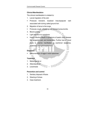 Communicable Disease Control
55
Clinical Manifestation
The clinical manifestation is related to:
1. Larval migration of the skin
ƒ Produces transient, localized maculopapular rash
associated with itching called ground itch.
2. Migration of larva to the lungs.
ƒ Produces cough, wheezing and transient pneumonitis.
3. Blood sucking
ƒ Light infection-no symptoms
ƒ Heavy infection-result in symptoms of peptic ulcer disease
like epigastric pain and tenderness. Further loss of blood
leads to anemia manifested by exertional dyspenea,
weakness and light-headedness.
Diagnosis
ƒ Demonstration of eggs in stool specimen.
Treatment
1. Mebendazole or
2. Albendazole or
3. Levamisole
Prevention and control
1. Sanitary disposal of feces
2. Wearing of shoes
3. Case treatment.
 