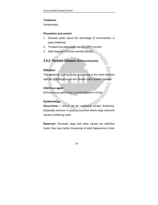 Communicable Disease Control
58
Treatment
Symptomatic
Prevention and control
1. Educate public about the advantage of immunization in
early childhood.
2. Trivalent live attenuated vaccine (OPV) at birth.
3. Safe disposal of human excreta (feces).
3.5.2 Hydatid Disease (Echinococcosis)
Definition
The tapeworm Echinococcus granulosus is the most common
species of Echinococcus and causes cystic hydatid disease.
Infectious agent
Echinococcus granulosus, a small tapeworm of dog
Epidemiology
Occurrence – occurs on all continents except Antarctica.
Especially common in grazing countries where dogs consume
viscera containing cysts.
Reservoir- Domestic dogs and other canids are definitive
hosts; they may harbor thousands of adult tapeworms in their
 