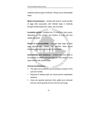 Communicable Disease Control
59
intestines without signs of infection. Sheep act as intermediate
hosts.
Mode of transmission – directly with hand to mouth transfer
of eggs after association with infected dogs or indirectly
through contaminated food, water, soil or fomites.
Incubation period – variable from 12 months to many years,
depending on the number and location of cysts and how
rapidly they grow.
Period of communicability – Infected dogs begin to pass
eggs approximately 7weeks after infection. Most canine
infections resolve spontaneously by six months.
Susceptibility and resistance – Children are more likely to
be exposed to infection because they are more likely to have
close contact with infected dogs.
Clinical manifestations
ƒ The signs and symptoms vary according to location of the
cyst and number.
ƒ Ruptured or leaking cysts can cause severe anaphylactic
reactions.
ƒ Cysts are typically spherical, thick walled and unilocular
and are most frequently found in the liver and lungs.
 