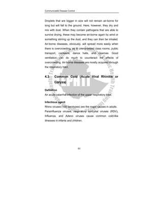 Communicable Disease Control
63
Droplets that are bigger in size will not remain air-borne for
long but will fall to the ground. Here, however, they dry and
mix with dust. When they contain pathogens that are able to
survive drying, these may become air-borne again by wind or
something stirring up the dust, and they can then be inhaled.
Air-borne diseases, obviously, will spread more easily when
there is overcrowding, as in overcrowded class rooms, public
transport, canteens, dance halls, and cinemas. Good
ventilation can do much to counteract the effects of
overcrowding. Air-borne diseases are mostly acquired through
the respiratory tract.
4.3 Common Cold (Acute Viral Rhinitis or
Coryza)
Definition
An acute catarrhal infection of the upper respiratory tract.
Infectious agent
Rhino viruses (100 serotypes) are the major causes in adults.
Parainfluenza viruses, respiratory syncytial viruses (RSV),
Influenza, and Adeno viruses cause common cold-like
illnesses in infants and children.
 