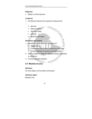 Communicable Disease Control
65
Diagnosis
ƒ Based on clinical grounds
Treatment
1. No effective treatment but supportive measures like
:
ƒ Bed rest
ƒ Steam inhalation
ƒ High fluid intake
ƒ Anti pain
ƒ Balanced diet intake
Prevention and Control
1. Educate the public about the importance of:
ƒ Handwashing
ƒ Covering the mouth when coughing and sneezing
ƒ Sanitary disposal of nasal and oral discharges
2. Avoid crowding in living and sleeping quarters especially
in institutions
3. Provide adequate ventilation
4.4 Measles (Rubella)
Definition
An acute highly communicable viral disease
Infectious agent
Measles virus
 