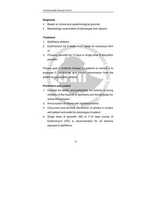 Communicable Disease Control
72
Diagnosis
ƒ Based on clinical and epidemiological grounds
ƒ Bacteriologic examination of discharges from lesions.
Treatment
1. Diphtheria antitoxin
2. Erythromycin for 2 weeks but 1 week for cutaneous form
or
3. Procaine penicillin for 14 days or single dose of Benzathin
penicillin
Primary goal of antibiotic therapy for patients or carriers is to
eradicate C. diphtheriae and prevent transmission from the
patient to susceptible contacts.
Prevention and control
1. Educate the public, and particularly the parents of young
children, of the hazards of diphtheria and the necessity for
active immunization.
2. Immunization of infants with diphtheria toxoid.
3. Concurrent and terminal disinfection of articles in contact
with patient and soiled by discharges of patient.
4. Single dose of penicillin (IM) or 7-10 days course of
Erythromycin (PO) is recommended for all persons
exposed to diphtheria.
 