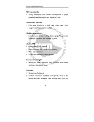 Communicable Disease Control
84
TB lymph adenitis
ƒ Slowly developing and painless enlargement of lymph
nodes followed by matting and drainage of pus.
Tuberculosis pleurisy
ƒ Pain while breathing in, dull lower chest pain, slight
cough, breathlessness on exertion.
TB of bones and joints
ƒ Localized pain and/or swelling, discharging of pus, muscle
weakness, paralysis and stiffness of joints.
Intestinal TB
ƒ Loss of weight and appetite
ƒ Abdominal pain, diarrhea and constipation
ƒ Mass in the abdomen
ƒ Fluid in the abdominal cavity (ascites)
Tuberculos meningitis
ƒ Headache, fever, vomiting, neck stiffness and mental
confusion of insidious onset.
Diagnosis
1. Clinical manifestations
2. Sputum smears for acid-fast bacilli (AFB), which is the
Golden standard. However, one positive result does not
 