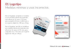 Manual de marca /
Medidas mínimas y usos incorrectos
01 Logotipo
Para el logotipo completo se estable-
ce una medida mínima de reproduc-
ción oﬀset de 15 mm x 7.52 mm,
para serigrafía 18 mm x 6.864 mm y
en soporte digital de 100 px x 38 px.
Para el logotipo sencillo se establece
una medida mínima de reproducción
oﬀset de 12 mm x 4.576 mm, para
serigrafía 15 x 7.52 mm y en soporte
digital de 100 px x 38 px.
 