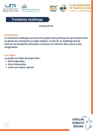 Troisième challenge
12
introduction:
Le troisième challenge concerne les projets des participants qui doivent être
en phase de conception ou déjà réalisés. Le but de ce challenge est de
motiver les étudiants africaines à innover et à donner libre cours à leur
imagination.
être original(e).
être innovant(e).
avoir une valeur ajouté.
Les règles:
Le projet ou l'idée de projet doit :
Projets
 