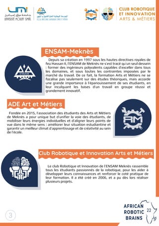 Depuis sa création en 1997 sous les hautes directives royales de
feu Hassan II, l’ENSAM de Meknès ne s’est tracé qu’un seul dessein
: former des ingénieurs polyvalents capables d’exceller dans tous
les domaines, et sous toutes les contraintes imposées par le
marché du travail. De ce fait, la formation Arts et Métiers ne se
focalise pas seulement sur des études théoriques, mais accorde
une grande importance à l’épanouissement de ses étudiants, en
leur inculquant les bases d’un travail en groupe réussi et
grandement innovatif.
Fondée en 2015, l’association des étudiants des Arts et Métiers
de Meknès a pour unique but d’unifier la voie des étudiants, de
mobiliser leurs énergies individuelles et d’aligner leurs points de
vue dans le même sens : améliorer leur situation estudiantine et
garantir un meilleur climat d’apprentissage et de créativité au sein
de l’école.
Le club Robotique et Innovation de l’ENSAM Meknès rassemble
tous les étudiants passionnés de la robotique, pour les aider à
développer leurs connaissances et renforcer le coté pratique de
leur formation. Il a été créé en 2006, et a pu dès lors réaliser
plusieurs projets.
Club Robotique et Innovation Arts et Métiers
ENSAM-Meknès
ADE Art et Métiers
3
 