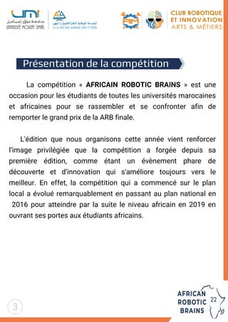 La compétition « AFRICAIN ROBOTIC BRAINS » est une
occasion pour les étudiants de toutes les universités marocaines
et africaines pour se rassembler et se confronter afin de
remporter le grand prix de la ARB finale.
L'édition que nous organisons cette année vient renforcer
l’image privilégiée que la compétition a forgée depuis sa
première édition, comme étant un évènement phare de
découverte et d’innovation qui s'améliore toujours vers le
meilleur. En effet, la compétition qui a commencé sur le plan
local a évolué remarquablement en passant au plan national en
2016 pour atteindre par la suite le niveau africain en 2019 en
ouvrant ses portes aux étudiants africains.
Présentation de la compétition
3
 