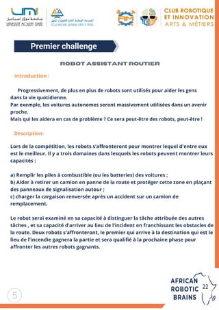 Premier challenge
5
introduction :


Progressivement, de plus en plus de robots sont utilisés pour aider les gens
dans la vie quotidienne.
Par exemple, les voitures autonomes seront massivement utilisées dans un avenir
proche.
Mais qui les aidera en cas de problème ? Ce sera peut-être des robots, peut-être !
Description:
Lors de la compétition, les robots s'affronteront pour montrer lequel d'entre eux
est le meilleur. Il y a trois domaines dans lesquels les robots peuvent montrer leurs
capacités :
a) Remplir les piles à combustible (ou les batteries) des voitures ;
b) Aider à retirer un camion en panne de la route et protéger cette zone en plaçant
des panneaux de signalisation autour ;
c) charger la cargaison renversée après un accident sur un camion de
remplacement.
Le robot serai examiné en sa capacité à distinguer la tâche attribuée des autres
tâches , et sa capacité d’arriver au lieu de l’incident en franchissant les obstacles de
la route. Deux robots s'affronteront, le premier qui arrive à la destination qui est le
lieu de l’incendie gagnera la partie et sera qualifié à la prochaine phase pour
affronter les autres robots gagnants.
Robot assistant routier
 