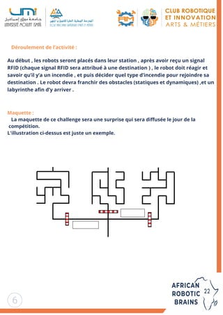 6
Déroulement de l’activité :
Au début , les robots seront placés dans leur station , après avoir reçu un signal
RFID (chaque signal RFID sera attribué à une destination ) , le robot doit réagir et
savoir qu’il y’a un incendie , et puis décider quel type d’incendie pour rejoindre sa
destination . Le robot devra franchir des obstacles (statiques et dynamiques) ,et un
labyrinthe afin d’y arriver .
Maquette :
La maquette de ce challenge sera une surprise qui sera diffusée le jour de la
compétition.
L'illustration ci-dessus est juste un exemple.
 