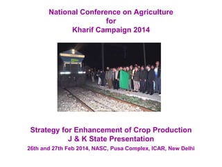 National Conference on Agriculture
for
Kharif Campaign 2014
Strategy for Enhancement of Crop Production
J & K State Presentation
26th and 27th Feb 2014, NASC, Pusa Complex, ICAR, New Delhi
 
