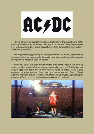 Οι AC DC ειναι μια αυστραλιανή rock and roll μπάντα. Δημιουργήθηκε το 1973,
από τους δύο κιθαρίστες και αδέρφια, τους Angus και Malcolm Young. Στην συνέχεια
στην μπάντα ήρθαν οι Dave Evans (τραγουδιστης), Colin Burgess (drummer) και Larry
Van Kriedt (μπασίστας).
Στα 50 χρόνια ενεργής πορείας της μπάντας έγιναν πολλές αλλαγές στην σύνθεσή
της. Λόγοι υγείας και προσωπικών διαφορών είχαν σαν αποτέλεσμα μόνο ο Angus
(lead guitar) να παραμένει μέχρι και σήμερα
Λόγοι που έγιναν (και είναι ακόμα) γνωστοί είναι πολλοί. Αρχικά είναι από τις
πρώτες μπάντες που έπαιζαν μία πρωτοποριακή εκδοχή της ροκ, δηλαδή ένα πιο
σκληρό είδος (hard rock), πoυ το συνδύαζαν με blues και metal. Αυτός ο ήχος
επηρέασε και άλλες μπάντες, όπως τους Iron maiden και τους Saxon. Εξίσου
εκρηκτική ήταν και η σκηνική τους παρουσία. Με σχολικές ενδυμασίες, τραγιάσκες και
άλλες ασυνήθιστα αξεσουάρ δημιούργησαν μια ξεχωριστή αισθητική.
 