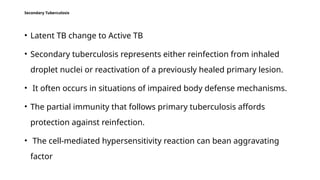 Secondary Tuberculosis
• Latent TB change to Active TB
• Secondary tuberculosis represents either reinfection from inhaled
droplet nuclei or reactivation of a previously healed primary lesion.
• It often occurs in situations of impaired body defense mechanisms.
• The partial immunity that follows primary tuberculosis affords
protection against reinfection.
• The cell-mediated hypersensitivity reaction can bean aggravating
factor
 