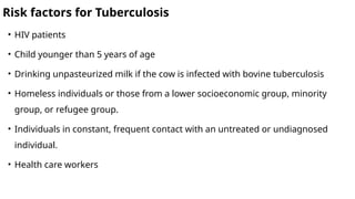 Risk factors for Tuberculosis
• HIV patients
• Child younger than 5 years of age
• Drinking unpasteurized milk if the cow is infected with bovine tuberculosis
• Homeless individuals or those from a lower socioeconomic group, minority
group, or refugee group.
• Individuals in constant, frequent contact with an untreated or undiagnosed
individual.
• Health care workers
 