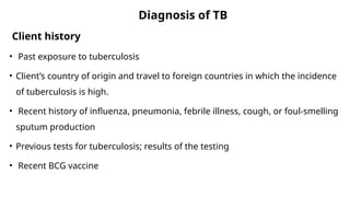Diagnosis of TB
Client history
• Past exposure to tuberculosis
• Client’s country of origin and travel to foreign countries in which the incidence
of tuberculosis is high.
• Recent history of influenza, pneumonia, febrile illness, cough, or foul-smelling
sputum production
• Previous tests for tuberculosis; results of the testing
• Recent BCG vaccine
 