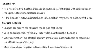 Chest x-ray
• It is not definitive, but the presence of multinodular infiltrates with calcification in
the upper lobes suggests tuberculosis.
• If the disease is active, caseation and inflammation may be seen on the chest x-ray.
Sputum cultures
• Sputum specimens are obtained for an acid fast smear.
• A sputum culture identifying M. tuberculosis confirms the diagnosis.
• After medications are started, sputum samples are obtained again to determine
the effectiveness of therapy.
• Most clients have negative cultures after 3 months of treatment.
 