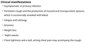 Clinical manifestations
• Asymptomatic in primary infection
• Persistent cough and the production of mucoid and mucopurulent sputum,
which is occasionally streaked with blood
• Fatigue and Lethargy
• Anorexia
• Weight loss
• Night sweats
• Chest tightness and a dull, aching chest pain may accompany the cough.
 