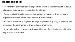 Treatment of TB
• Treatment of identified lesions depends on whether the individual has active
disease or has only been exposed to the disease.
• Treatment is difficult because the bacterium has a waxy substance on the
capsule that makes penetration and destruction difficult.
• The use of a multidrug regimen destroys organisms as quickly as possible and
minimizes the emergence of drug-resistant organisms.
• Active tuberculosis is treated with a combination of medications to which the
organism is susceptible.
 