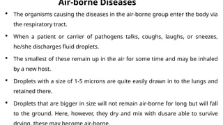 Air-borne Diseases
 The organisms causing the diseases in the air-borne group enter the body via
the respiratory tract.
 When a patient or carrier of pathogens talks, coughs, laughs, or sneezes,
he/she discharges fluid droplets.
 The smallest of these remain up in the air for some time and may be inhaled
by a new host.
 Droplets with a size of 1-5 microns are quite easily drawn in to the lungs and
retained there.
 Droplets that are bigger in size will not remain air-borne for long but will fall
to the ground. Here, however, they dry and mix with dusare able to survive
 
