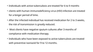 • Individuals with active tuberculosis are treated for 6 to 9 months
• clients with human immunodeficiency virus (HIV) infection are treated
for a longer period of time.
• After the infected individual has received medication for 2 to 3 weeks,
the risk of transmission is greatly reduced.
• Most clients have negative sputum cultures after 3 months of
compliance with medication therapy.
• Individuals who have been exposed to active tuberculosis are treated
with preventive isoniazid for 9 to 12 months.
 