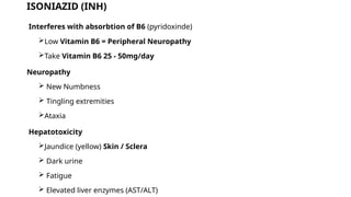 ISONIAZID (INH)
Interferes with absorbtion of B6 (pyridoxinde)
Low Vitamin B6 = Peripheral Neuropathy
Take Vitamin B6 25 - 50mg/day
Neuropathy
 New Numbness
 Tingling extremities
Ataxia
Hepatotoxicity
Jaundice (yellow) Skin / Sclera
 Dark urine
 Fatigue
 Elevated liver enzymes (AST/ALT)
 