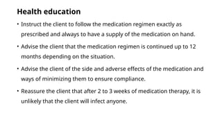 Health education
• Instruct the client to follow the medication regimen exactly as
prescribed and always to have a supply of the medication on hand.
• Advise the client that the medication regimen is continued up to 12
months depending on the situation.
• Advise the client of the side and adverse effects of the medication and
ways of minimizing them to ensure compliance.
• Reassure the client that after 2 to 3 weeks of medication therapy, it is
unlikely that the client will infect anyone.
 