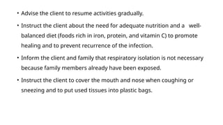 • Advise the client to resume activities gradually.
• Instruct the client about the need for adequate nutrition and a well-
balanced diet (foods rich in iron, protein, and vitamin C) to promote
healing and to prevent recurrence of the infection.
• Inform the client and family that respiratory isolation is not necessary
because family members already have been exposed.
• Instruct the client to cover the mouth and nose when coughing or
sneezing and to put used tissues into plastic bags.
 