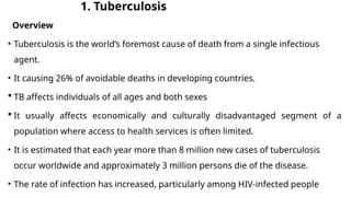 1. Tuberculosis
Overview
• Tuberculosis is the world’s foremost cause of death from a single infectious
agent.
• It causing 26% of avoidable deaths in developing countries.
 TB affects individuals of all ages and both sexes
 It usually affects economically and culturally disadvantaged segment of a
population where access to health services is often limited.
• It is estimated that each year more than 8 million new cases of tuberculosis
occur worldwide and approximately 3 million persons die of the disease.
• The rate of infection has increased, particularly among HIV-infected people
 