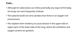Cont…
• Although M. tuberculosis can infect practically any organ of the body,
the lungs are most frequently involved.
• The tubercle bacilli are strict aerobes that thrive in an oxygen-rich
environment.
• This explains their tendency to cause disease in the upper lobe or
upper parts of the lower lobe of the lung, where the ventilation and
oxygen content are greatest.
 