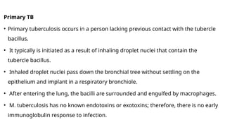 Primary TB
• Primary tuberculosis occurs in a person lacking previous contact with the tubercle
bacillus.
• It typically is initiated as a result of inhaling droplet nuclei that contain the
tubercle bacillus.
• Inhaled droplet nuclei pass down the bronchial tree without settling on the
epithelium and implant in a respiratory bronchiole.
• After entering the lung, the bacilli are surrounded and engulfed by macrophages.
• M. tuberculosis has no known endotoxins or exotoxins; therefore, there is no early
immunoglobulin response to infection.
 