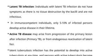  Latent TB infection: Individuals with latent TB infection do not have
symptoms as there is no tissue destruction by the bacilli and are not
infectious.
 In immunocompetent individuals, only 5-10% of infected persons
develop active disease in their lifetime.
 Active TB disease may arise from progression of the primary lesion
after infection (Primary TB), or from endogenous reactivation of latent
foci.
 latent tuberculosis infection has the potential to develop into active
 