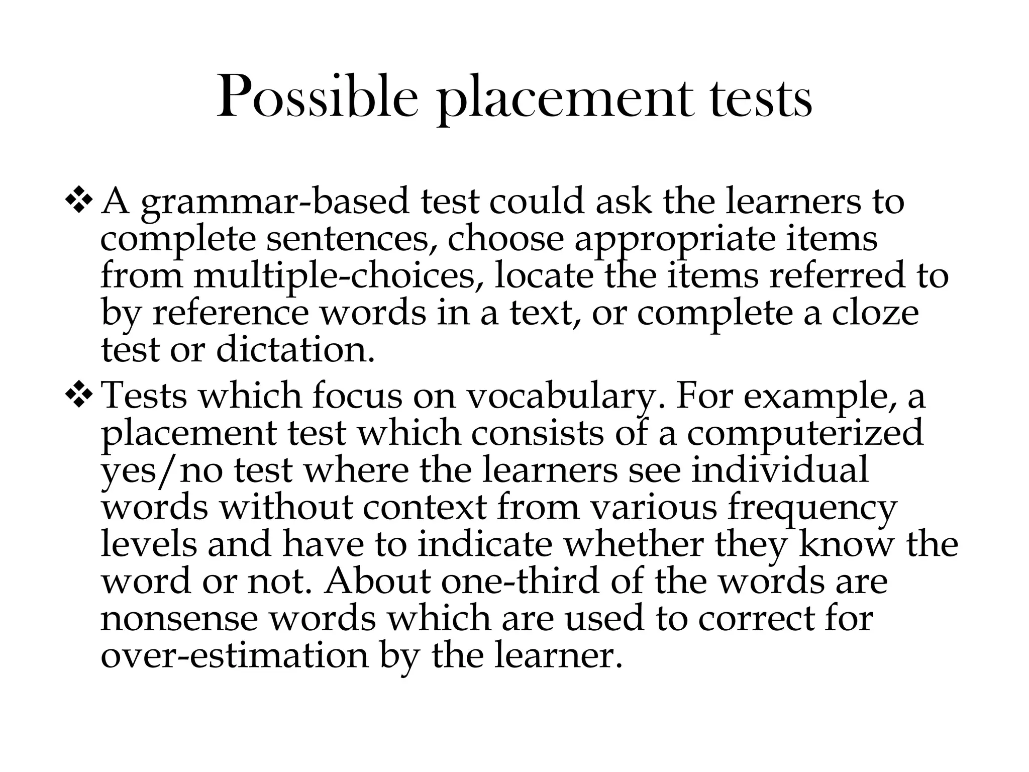 Possible placement tests
A grammar-based test could ask the learners to
complete sentences, choose appropriate items
from multiple-choices, locate the items referred to
by reference words in a text, or complete a cloze
test or dictation.
Tests which focus on vocabulary. For example, a
placement test which consists of a computerized
yes/no test where the learners see individual
words without context from various frequency
levels and have to indicate whether they know the
word or not. About one-third of the words are
nonsense words which are used to correct for
over-estimation by the learner.
 