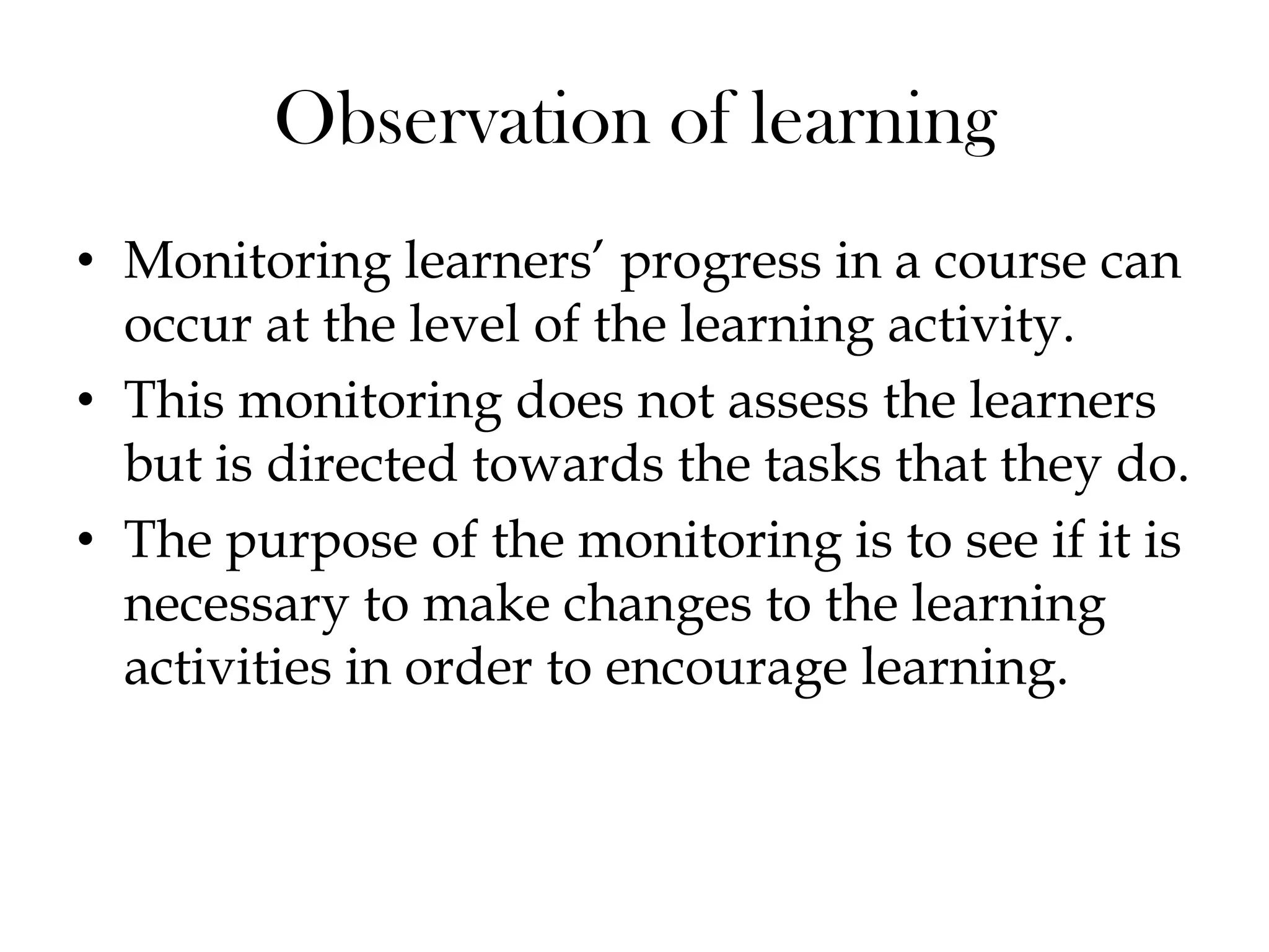 • Monitoring learners‟ progress in a course can
occur at the level of the learning activity.
• This monitoring does not assess the learners
but is directed towards the tasks that they do.
• The purpose of the monitoring is to see if it is
necessary to make changes to the learning
activities in order to encourage learning.
Observation of learning
 