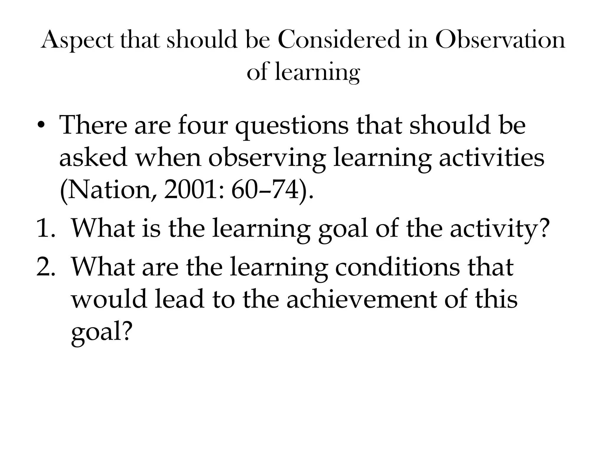 Aspect that should be Considered in Observation
of learning
• There are four questions that should be
asked when observing learning activities
(Nation, 2001: 60–74).
1. What is the learning goal of the activity?
2. What are the learning conditions that
would lead to the achievement of this
goal?
 