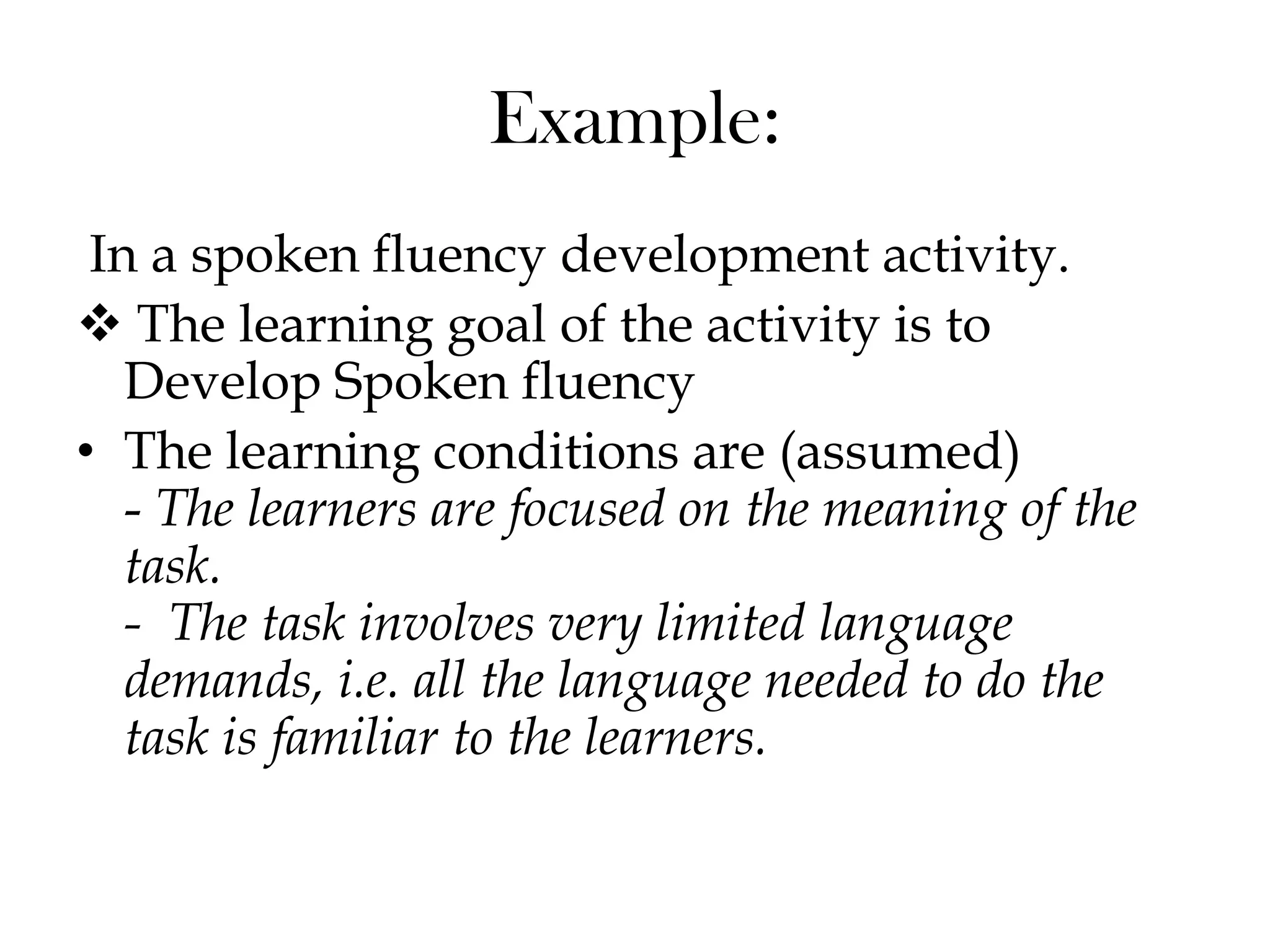 Example:
In a spoken fluency development activity.
 The learning goal of the activity is to
Develop Spoken fluency
• The learning conditions are (assumed)
- The learners are focused on the meaning of the
task.
- The task involves very limited language
demands, i.e. all the language needed to do the
task is familiar to the learners.
 